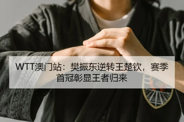 WTT澳门站：樊振东逆转王楚钦，赛季首冠彰显王者归来
